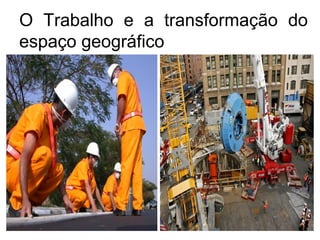 O Trabalho e a transformação do
espaço geográfico
 