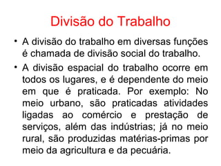 Divisão do Trabalho
• A divisão do trabalho em diversas funções
é chamada de divisão social do trabalho.
• A divisão espacial do trabalho ocorre em
todos os lugares, e é dependente do meio
em que é praticada. Por exemplo: No
meio urbano, são praticadas atividades
ligadas ao comércio e prestação de
serviços, além das indústrias; já no meio
rural, são produzidas matérias-primas por
meio da agricultura e da pecuária.
 