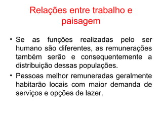 Relações entre trabalho e
paisagem
• Se as funções realizadas pelo ser
humano são diferentes, as remunerações
também serão e consequentemente a
distribuição dessas populações.
• Pessoas melhor remuneradas geralmente
habitarão locais com maior demanda de
serviços e opções de lazer.
 