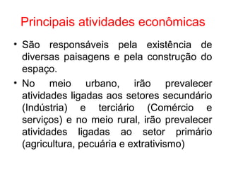 Principais atividades econômicas
• São responsáveis pela existência de
diversas paisagens e pela construção do
espaço.
• No meio urbano, irão prevalecer
atividades ligadas aos setores secundário
(Indústria) e terciário (Comércio e
serviços) e no meio rural, irão prevalecer
atividades ligadas ao setor primário
(agricultura, pecuária e extrativismo)
 