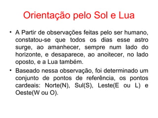 Orientação pelo Sol e Lua
• A Partir de observações feitas pelo ser humano,
constatou-se que todos os dias esse astro
surge, ao amanhecer, sempre num lado do
horizonte, e desaparece, ao anoitecer, no lado
oposto, e a Lua também.
• Baseado nessa observação, foi determinado um
conjunto de pontos de referência, os pontos
cardeais: Norte(N), Sul(S), Leste(E ou L) e
Oeste(W ou O).
 