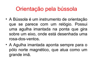 Orientação pela bússola
• A Bússola é um instrumento de orientação
que se parece com um relógio. Possui
uma agulha imantada na ponta que gira
sobre um eixo, onde está desenhada uma
rosa-dos-ventos.
• A Agulha imantada aponta sempre para o
pólo norte magnético, que atua como um
grande imã.
 