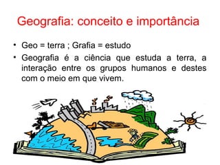 Geografia: conceito e importância
• Geo = terra ; Grafia = estudo
• Geografia é a ciência que estuda a terra, a
interação entre os grupos humanos e destes
com o meio em que vivem.
 