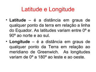 Latitude e Longitude
• Latitude – é a distância em graus de
qualquer ponto da terra em relação a linha
do Equador. As latitudes variam entre 0º e
90º ao norte e ao sul.
• Longitude – é a distância em graus de
qualquer ponto da Terra em relação ao
meridiano de Greenwich. As longitudes
variam de 0º a 180º ao leste e ao oeste.
 