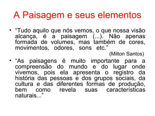 A Paisagem e seus elementos
• “Tudo aquilo que nós vemos, o que nossa visão
alcança, é a paisagem (...). Não apenas
formada de volumes, mas também de cores,
movimentos, odores, sons etc.”
(Milton Santos)
• “As paisagens é muito importante para a
compreensão do mundo e do lugar onde
vivemos, pois ela apresenta o registro da
história das pessoas e dos grupos sociais, da
cultura e das diferentes formas de produção,
bem como revela suas características
naturais...”
 