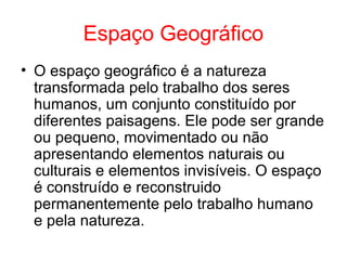 Espaço Geográfico
• O espaço geográfico é a natureza
transformada pelo trabalho dos seres
humanos, um conjunto constituído por
diferentes paisagens. Ele pode ser grande
ou pequeno, movimentado ou não
apresentando elementos naturais ou
culturais e elementos invisíveis. O espaço
é construído e reconstruido
permanentemente pelo trabalho humano
e pela natureza.
 