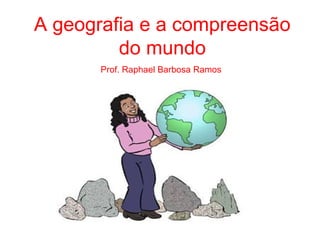A geografia e a compreensão
do mundo
Prof. Raphael Barbosa Ramos
 