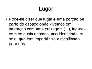 Lugar
• Pode-se dizer que lugar é uma porção ou
parte do espaço onde vivemos em
interação com uma paisagem (...), lugares
com os quais criamos uma identidade, ou
seja, que tem importância e significado
para nós.
 