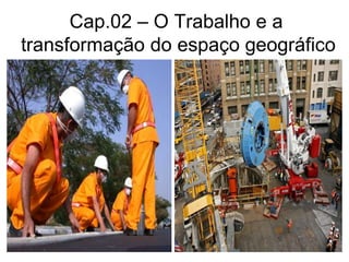 Cap.02 – O Trabalho e a
transformação do espaço geográfico
 