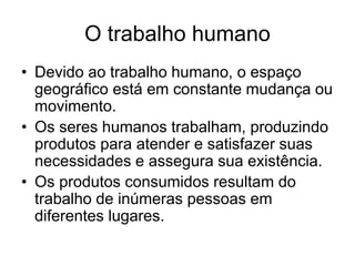 O trabalho humano
• Devido ao trabalho humano, o espaço
geográfico está em constante mudança ou
movimento.
• Os seres humanos trabalham, produzindo
produtos para atender e satisfazer suas
necessidades e assegura sua existência.
• Os produtos consumidos resultam do
trabalho de inúmeras pessoas em
diferentes lugares.
 
