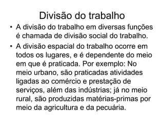 Divisão do trabalho
• A divisão do trabalho em diversas funções
é chamada de divisão social do trabalho.
• A divisão espacial do trabalho ocorre em
todos os lugares, e é dependente do meio
em que é praticada. Por exemplo: No
meio urbano, são praticadas atividades
ligadas ao comércio e prestação de
serviços, além das indústrias; já no meio
rural, são produzidas matérias-primas por
meio da agricultura e da pecuária.
 