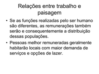 Relações entre trabalho e
paisagem
• Se as funções realizadas pelo ser humano
são diferentes, as remunerações também
serão e consequentemente a distribuição
dessas populações.
• Pessoas melhor remuneradas geralmente
habitarão locais com maior demanda de
serviços e opções de lazer.
 