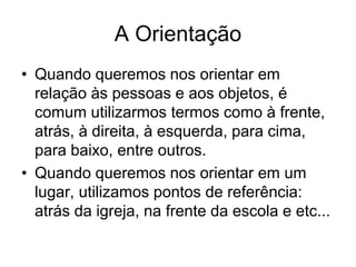 A Orientação
• Quando queremos nos orientar em
relação às pessoas e aos objetos, é
comum utilizarmos termos como à frente,
atrás, à direita, à esquerda, para cima,
para baixo, entre outros.
• Quando queremos nos orientar em um
lugar, utilizamos pontos de referência:
atrás da igreja, na frente da escola e etc...
 