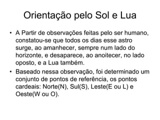 Orientação pelo Sol e Lua
• A Partir de observações feitas pelo ser humano,
constatou-se que todos os dias esse astro
surge, ao amanhecer, sempre num lado do
horizonte, e desaparece, ao anoitecer, no lado
oposto, e a Lua também.
• Baseado nessa observação, foi determinado um
conjunto de pontos de referência, os pontos
cardeais: Norte(N), Sul(S), Leste(E ou L) e
Oeste(W ou O).
 