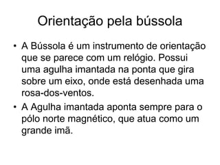 Orientação pela bússola
• A Bússola é um instrumento de orientação
que se parece com um relógio. Possui
uma agulha imantada na ponta que gira
sobre um eixo, onde está desenhada uma
rosa-dos-ventos.
• A Agulha imantada aponta sempre para o
pólo norte magnético, que atua como um
grande imã.
 