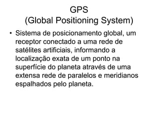 GPS
(Global Positioning System)
• Sistema de posicionamento global, um
receptor conectado a uma rede de
satélites artificiais, informando a
localização exata de um ponto na
superfície do planeta através de uma
extensa rede de paralelos e meridianos
espalhados pelo planeta.
 