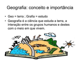 Geografia: conceito e importância
• Geo = terra ; Grafia = estudo
• Geografia é a ciência que estuda a terra, a
interação entre os grupos humanos e destes
com o meio em que vivem.
 