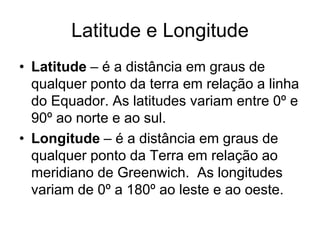 Latitude e Longitude
• Latitude – é a distância em graus de
qualquer ponto da terra em relação a linha
do Equador. As latitudes variam entre 0º e
90º ao norte e ao sul.
• Longitude – é a distância em graus de
qualquer ponto da Terra em relação ao
meridiano de Greenwich. As longitudes
variam de 0º a 180º ao leste e ao oeste.
 