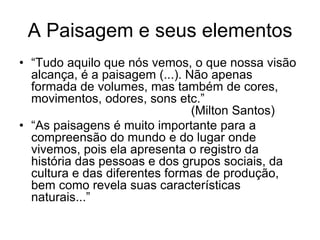A Paisagem e seus elementos
• “Tudo aquilo que nós vemos, o que nossa visão
alcança, é a paisagem (...). Não apenas
formada de volumes, mas também de cores,
movimentos, odores, sons etc.”
(Milton Santos)
• “As paisagens é muito importante para a
compreensão do mundo e do lugar onde
vivemos, pois ela apresenta o registro da
história das pessoas e dos grupos sociais, da
cultura e das diferentes formas de produção,
bem como revela suas características
naturais...”
 