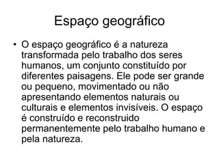 Espaço geográfico
• O espaço geográfico é a natureza
transformada pelo trabalho dos seres
humanos, um conjunto constituído por
diferentes paisagens. Ele pode ser grande
ou pequeno, movimentado ou não
apresentando elementos naturais ou
culturais e elementos invisíveis. O espaço
é construído e reconstruido
permanentemente pelo trabalho humano e
pela natureza.
 