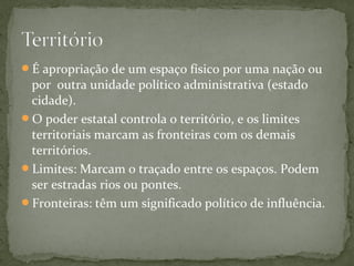 É apropriação de um espaço físico por uma nação ou
por outra unidade político administrativa (estado
cidade).
O poder estatal controla o território, e os limites
territoriais marcam as fronteiras com os demais
territórios.
Limites: Marcam o traçado entre os espaços. Podem
ser estradas rios ou pontes.
Fronteiras: têm um significado político de influência.
 