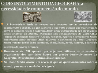  A humanidade desde os tempos mais remotos tem a necessidade de
compreender o mundo, do que acontece a sua volta a partir das inter-relações
entre os aspectos físicos e culturais. Assim desde a antiguidade são organizados
dados relativos ao planeta, chamando tais conhecimentos de GEOGRAFIA
"estudo da superfície terrestre". Gregos, romanos, egípcios e navegadores foram
importantes nesse processo. Além da forma e dimensões da Terra (Geodésia)
foram tratados temas como vegetação, clima, fauna, povos, culturas, a partir da
descrição de lugares e regiões.
 Durante o séc. VII apoiado por objetivos militares de expansão e
organização dos territórios houve um grande desenvolvimento da
Geografia. (Muçulmanos: África, Ásia e Europa).
 Na Idade Média ocorre um revés, já que os questionamentos sobre o
mundo passaram a ser dado pela igreja.
 