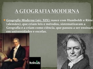 Geografia Moderna (séc. XIX): nasce com Humboldt e Ritter
(alemães), que criam leis e métodos, sistematizaram a
Geografia e a criam como ciência, que passou a ser ensinada
em universidades e escolas.
 