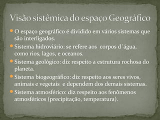 O espaço geográfico é dividido em vários sistemas que
são interligados.
Sistema hidroviário: se refere aos corpos d´água,
como rios, lagos, e oceanos.
Sistema geológico: diz respeito a estrutura rochosa do
planeta.
Sistema biogeográfico: diz respeito aos seres vivos,
animais e vegetais e dependem dos demais sistemas.
Sistema atmosférico: diz respeito aos fenômenos
atmosféricos (precipitação, temperatura).
 