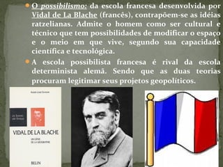 O possibilismo: da escola francesa desenvolvida por
Vidal de La Blache (francês), contrapõem-se as idéias
ratzelianas. Admite o homem como ser cultural e
técnico que tem possibilidades de modificar o espaço
e o meio em que vive, segundo sua capacidade
científica e tecnológica.
A escola possibilista francesa é rival da escola
determinista alemã. Sendo que as duas teorias
procuram legitimar seus projetos geopolíticos.
 