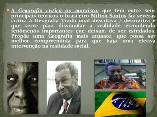 A Geografia crítica ou marxista: que tem entre seus
principais teóricos o brasileiro Milton Santos faz severas
crítica à Geografia Tradicional descritiva / decorativa e
que serve para dissimular a realidade escondendo
fenômenos importantes que deixam de ser estudados.
Propõe uma Geografia mais atuante, que possa ser
melhor compreendida para que haja uma efetiva
intervenção na realidade social.
 