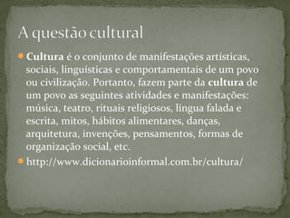 Cultura é o conjunto de manifestações artísticas,
sociais, linguísticas e comportamentais de um povo
ou civilização. Portanto, fazem parte da cultura de
um povo as seguintes atividades e manifestações:
música, teatro, rituais religiosos, língua falada e
escrita, mitos, hábitos alimentares, danças,
arquitetura, invenções, pensamentos, formas de
organização social, etc.
http://www.dicionarioinformal.com.br/cultura/
 