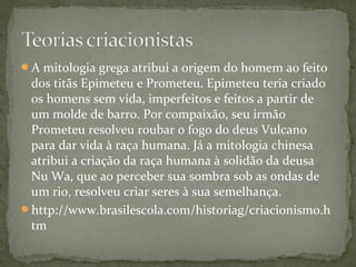 A mitologia grega atribui a origem do homem ao feito
dos titãs Epimeteu e Prometeu. Epimeteu teria criado
os homens sem vida, imperfeitos e feitos a partir de
um molde de barro. Por compaixão, seu irmão
Prometeu resolveu roubar o fogo do deus Vulcano
para dar vida à raça humana. Já a mitologia chinesa
atribui a criação da raça humana à solidão da deusa
Nu Wa, que ao perceber sua sombra sob as ondas de
um rio, resolveu criar seres à sua semelhança.
http://www.brasilescola.com/historiag/criacionismo.h
tm
 