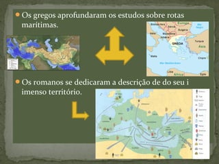 Os gregos aprofundaram os estudos sobre rotas
marítimas.
Os romanos se dedicaram a descrição de do seu i
imenso território.
 