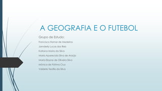 A GEOGRAFIA E O FUTEBOL
Grupo de Estudo:
Francisco Itamar de Medeiros
Jarnderly Lucas dos Reis
Katiana Maria da Silva
Maria Aparecida Silva de Araújo
Maria Elayne de Oliveira Silva
Mônica de Fátima Cruz
Valdete Teofilo da Silva
 