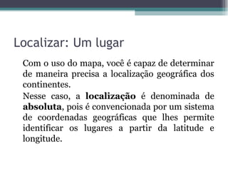 Localizar: Um lugar
Com o uso do mapa, você é capaz de determinar
de maneira precisa a localização geográfica dos
continentes.
Nesse caso, a localização é denominada de
absoluta, pois é convencionada por um sistema
de coordenadas geográficas que lhes permite
identificar os lugares a partir da latitude e
longitude.
 
