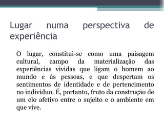Lugar numa perspectiva de
experiência
O lugar, constitui-se como uma paisagem
cultural, campo da materialização das
experiências vividas que ligam o homem ao
mundo e às pessoas, e que despertam os
sentimentos de identidade e de pertencimento
no indivíduo. É, portanto, fruto da construção de
um elo afetivo entre o sujeito e o ambiente em
que vive.
 