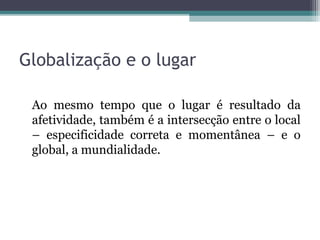 Globalização e o lugar
Ao mesmo tempo que o lugar é resultado da
afetividade, também é a intersecção entre o local
– especificidade correta e momentânea – e o
global, a mundialidade.
 