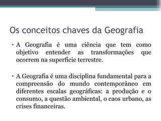 Os conceitos chaves da Geografia
• A Geografia é uma ciência que tem como
objetivo entender as transformações que
ocorrem na superfície terrestre.
• A Geografia é uma disciplina fundamental para a
compreensão do mundo contemporâneo em
diferentes escalas geográficas: a produção e o
consumo, a questão ambiental, o caos urbano, as
crises financeiras.
 
