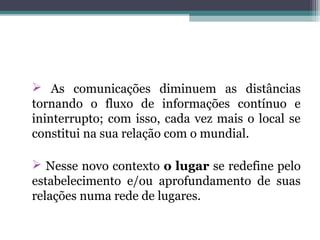  As comunicações diminuem as distâncias
tornando o fluxo de informações contínuo e
ininterrupto; com isso, cada vez mais o local se
constitui na sua relação com o mundial.
 Nesse novo contexto o lugar se redefine pelo
estabelecimento e/ou aprofundamento de suas
relações numa rede de lugares.
 