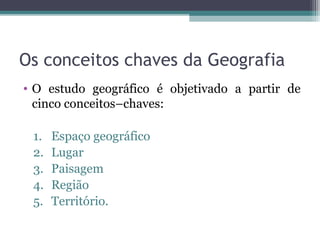 Os conceitos chaves da Geografia
• O estudo geográfico é objetivado a partir de
cinco conceitos–chaves:
1. Espaço geográfico
2. Lugar
3. Paisagem
4. Região
5. Território.
 