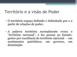 • O território espaço definido e delimitado por e a
partir de relações de poder.
• A palavra território normalmente evoca o
“território nacional”, e faz pensar no Estado-
gestor por excelência do território nacional - em
sentimentos patrióticos, em governo, em
dominação.
Território e a visão de Poder
 