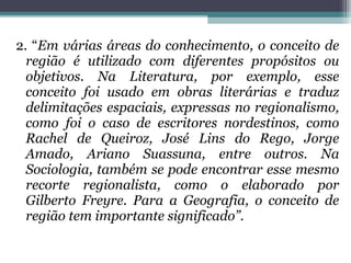2. “Em várias áreas do conhecimento, o conceito de
região é utilizado com diferentes propósitos ou
objetivos. Na Literatura, por exemplo, esse
conceito foi usado em obras literárias e traduz
delimitações espaciais, expressas no regionalismo,
como foi o caso de escritores nordestinos, como
Rachel de Queiroz, José Lins do Rego, Jorge
Amado, Ariano Suassuna, entre outros. Na
Sociologia, também se pode encontrar esse mesmo
recorte regionalista, como o elaborado por
Gilberto Freyre. Para a Geografia, o conceito de
região tem importante significado”.
 