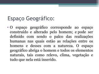 Espaço Geográfico:
• O espaço geográfico corresponde ao espaço
construído e alterado pelo homem; e pode ser
definido com sendo o palco das realizações
humanas nas quais estão as relações entre os
homens e desses com a natureza. O espaço
geográfico abriga o homem e todos os elementos
naturais, tais como relevo, clima, vegetação e
tudo que nela está inserido.
 