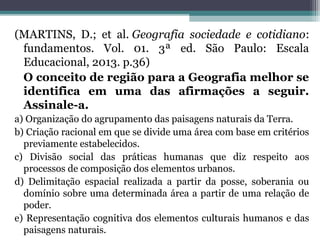 (MARTINS, D.; et al. Geografia sociedade e cotidiano:
fundamentos. Vol. 01. 3ª ed. São Paulo: Escala
Educacional, 2013. p.36)
O conceito de região para a Geografia melhor se
identifica em uma das afirmações a seguir.
Assinale-a.
a) Organização do agrupamento das paisagens naturais da Terra.
b) Criação racional em que se divide uma área com base em critérios
previamente estabelecidos.
c) Divisão social das práticas humanas que diz respeito aos
processos de composição dos elementos urbanos.
d) Delimitação espacial realizada a partir da posse, soberania ou
domínio sobre uma determinada área a partir de uma relação de
poder.
e) Representação cognitiva dos elementos culturais humanos e das
paisagens naturais.
 