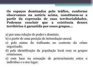 Os espaços dominados pelo tráfico, conforme
observamos na notícia acima, constituem-se a
partir da expressão de suas territorialidades.
Podemos concluir que a existência desses
territórios é garantida por esses grupos...
a) por uma relação de poder e domínio.
b) a partir de uma posição de intimidação moral.
c) pelo status do traficante no contexto do crime
organizado.
d) pela identificação da população local com os grupos
criminosos.
e) com base na sensação de pertencimento entre o
indivíduo e o seu lugar.
 