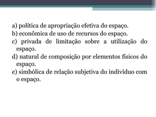 a) política de apropriação efetiva do espaço.
b) econômica de uso de recursos do espaço.
c) privada de limitação sobre a utilização do
espaço.
d) natural de composição por elementos físicos do
espaço.
e) simbólica de relação subjetiva do indivíduo com
o espaço.
 