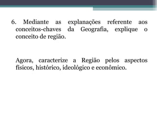 6. Mediante as explanações referente aos
conceitos-chaves da Geografia, explique o
conceito de região.
Agora, caracterize a Região pelos aspectos
físicos, histórico, ideológico e econômico.
 