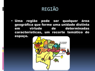 REGIÃO

 Uma  região pode ser qualquer área
 geográfica que forme uma unidade distinta
 em      virtude     de     determinadas
 características, um recorte temático do
 espaço.
 