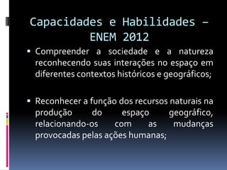 Capacidades e Habilidades –
         ENEM 2012
 Compreender a sociedade e a natureza
  reconhecendo suas interações no espaço em
  diferentes contextos históricos e geográficos;

 Reconhecer a função dos recursos naturais na
  produção      do     espaço     geográfico,
  relacionando-os    com     as    mudanças
  provocadas pelas ações humanas;
 