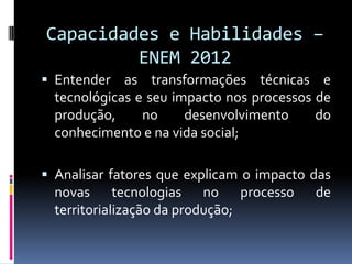 Capacidades e Habilidades –
         ENEM 2012
 Entender as transformações técnicas e
  tecnológicas e seu impacto nos processos de
  produção,     no     desenvolvimento     do
  conhecimento e na vida social;

 Analisar fatores que explicam o impacto das
  novas tecnologias no processo           de
  territorialização da produção;
 